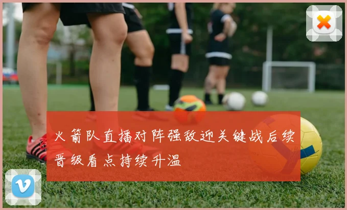 火箭队直播对阵强敌迎关键战后续晋级看点持续升温