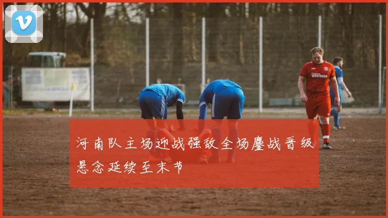 河南队主场迎战强敌全场鏖战晋级悬念延续至末节