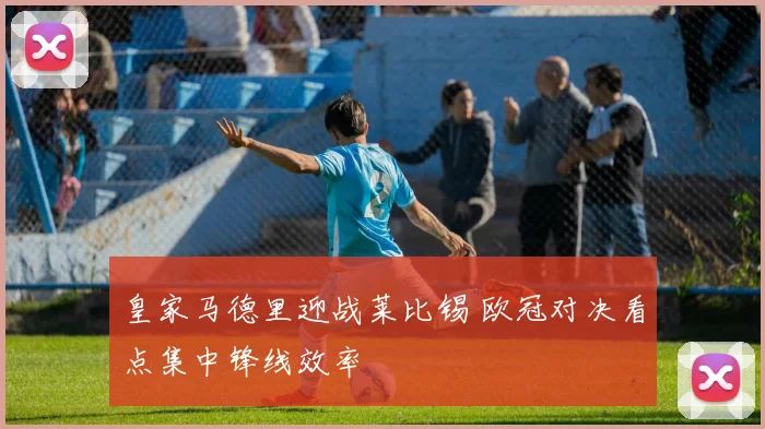 皇家马德里迎战莱比锡 欧冠对决看点集中锋线效率