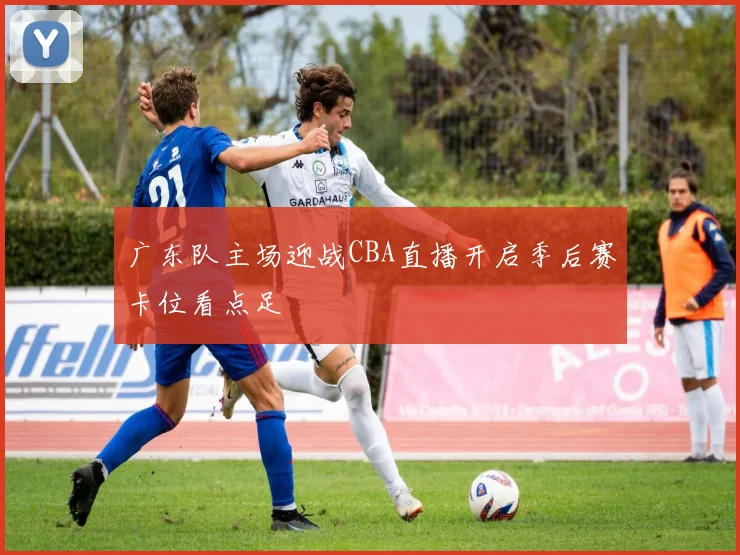 广东队主场迎战CBA直播开启季后赛卡位看点足