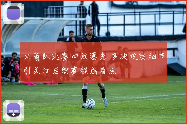 火箭队比赛回放曝光 多次攻防细节引关注后续赛程成看点