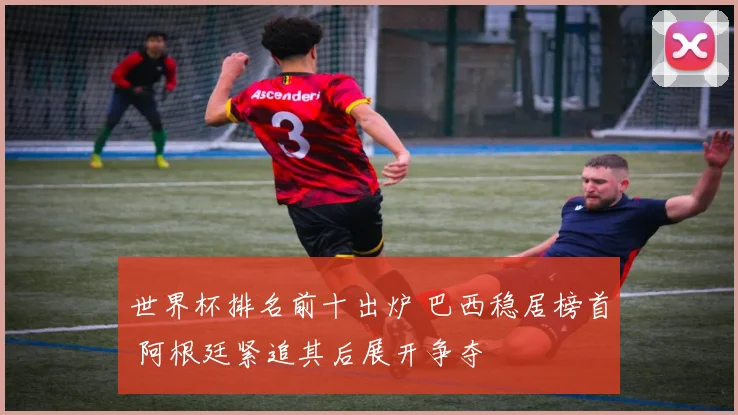 世界杯排名前十出炉 巴西稳居榜首 阿根廷紧追其后展开争夺